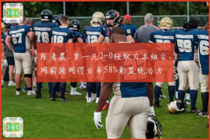陈清晨_贾一凡2-0轻取日本组合,网前抢网得分率58%彰显统治力
