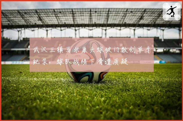 武汉三镇马尔康头球破门数创单季纪录,球队战绩下滑遭质疑