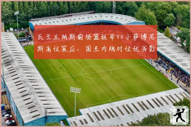 瓦兰丘纳斯前场篮板率vs小萨博尼斯高位策应,国王内线对位优劣影响西部排名走势
