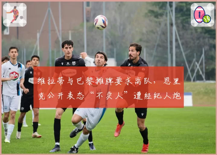 维拉蒂与巴黎摊牌要求离队，恩里克公开表态“不卖人”遭经纪人炮轰