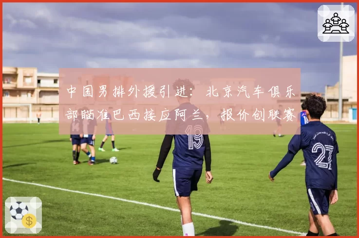 中国男排外援引进:北京汽车俱乐部瞄准巴西接应阿兰,报价创联赛纪录