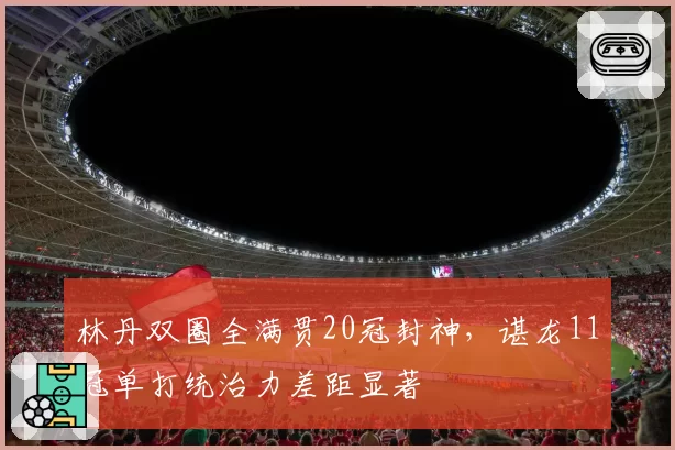 林丹双圈全满贯20冠封神，谌龙11冠单打统治力差距显著