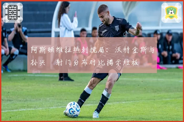 阿斯顿维拉热刺搅局：沃特金斯与孙兴慜射门分布对比揭示短板
