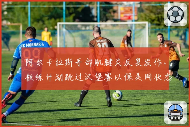 阿尔卡拉斯手部肌腱炎反复发作，教练计划跳过汉堡赛以保美网状态