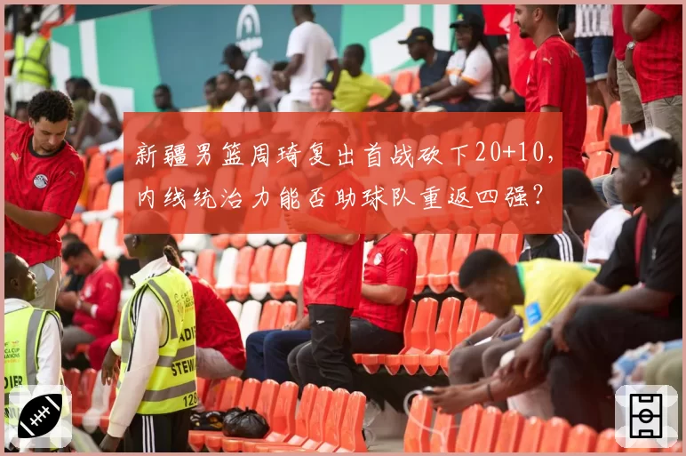 新疆男篮周琦复出首战砍下20+10，内线统治力能否助球队重返四强？