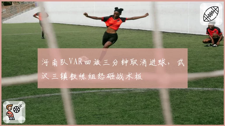 河南队VAR回放三分钟取消进球，武汉三镇教练组怒砸战术板