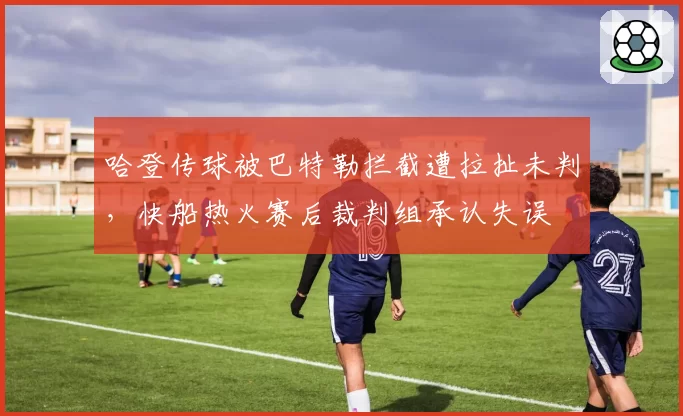 哈登传球被巴特勒拦截遭拉扯未判,快船热火赛后裁判组承认失误