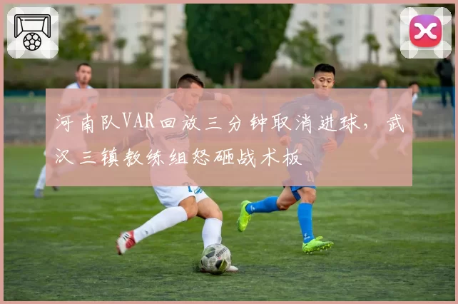 河南队VAR回放三分钟取消进球,武汉三镇教练组怒砸战术板