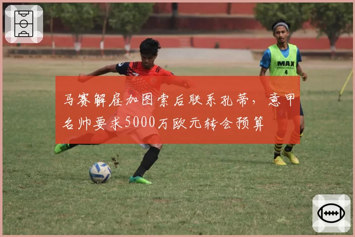马赛解雇加图索后联系孔蒂，意甲名帅要求5000万欧元转会预算