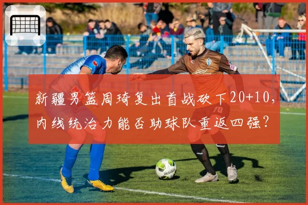 新疆男篮周琦复出首战砍下20+10,内线统治力能否助球队重返四强?