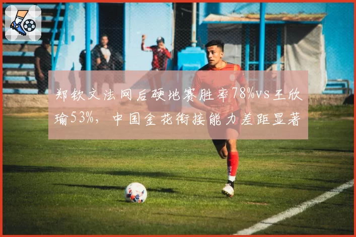 郑钦文法网后硬地赛胜率78%vs王欣瑜53%,中国金花衔接能力差距显著