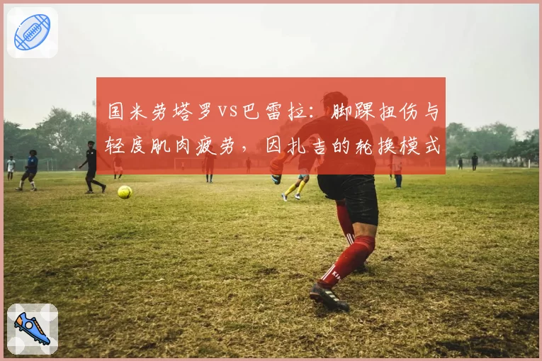 国米劳塔罗vs巴雷拉:脚踝扭伤与轻度肌肉疲劳,因扎吉的轮换模式对比