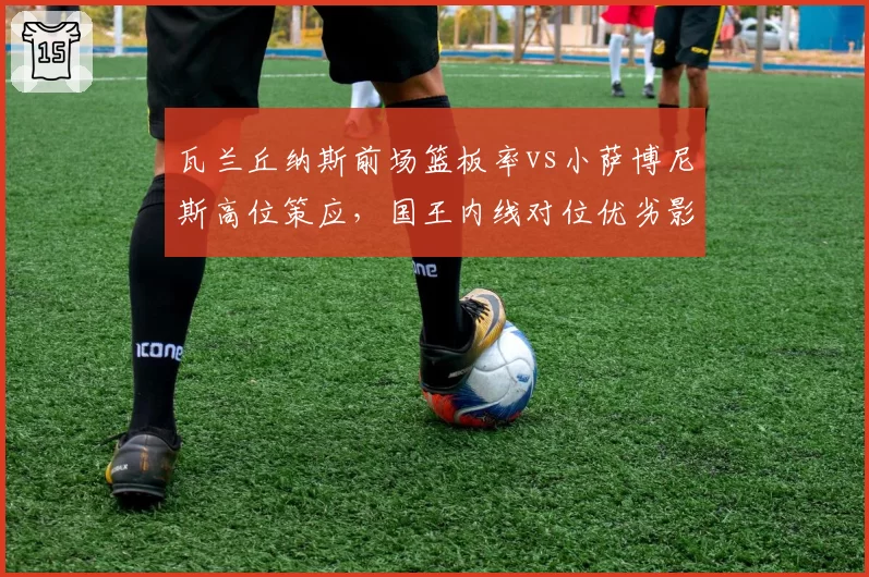 瓦兰丘纳斯前场篮板率vs小萨博尼斯高位策应,国王内线对位优劣影响西部排名走势