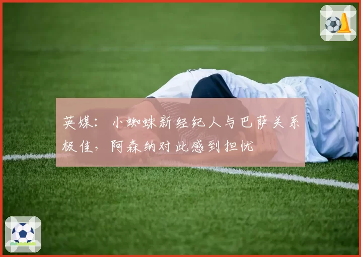 英媒:小蜘蛛新经纪人与巴萨关系极佳,阿森纳对此感到担忧