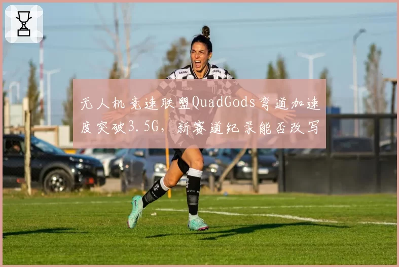 无人机竞速联盟QuadGods弯道加速度突破3.5G，新赛道纪录能否改写冠军归属
