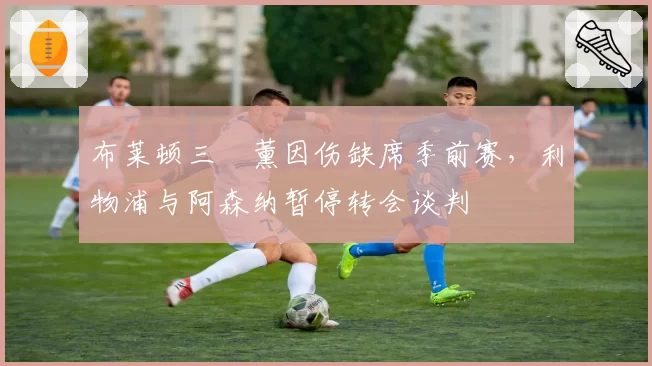 布莱顿三笘薰因伤缺席季前赛，利物浦与阿森纳暂停转会谈判