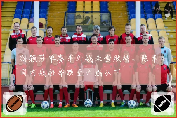 孙颖莎单赛季外战未尝败绩，陈幸同内战胜率跌至六成以下