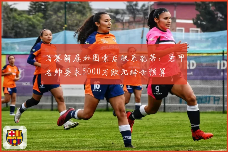 马赛解雇加图索后联系孔蒂，意甲名帅要求5000万欧元转会预算