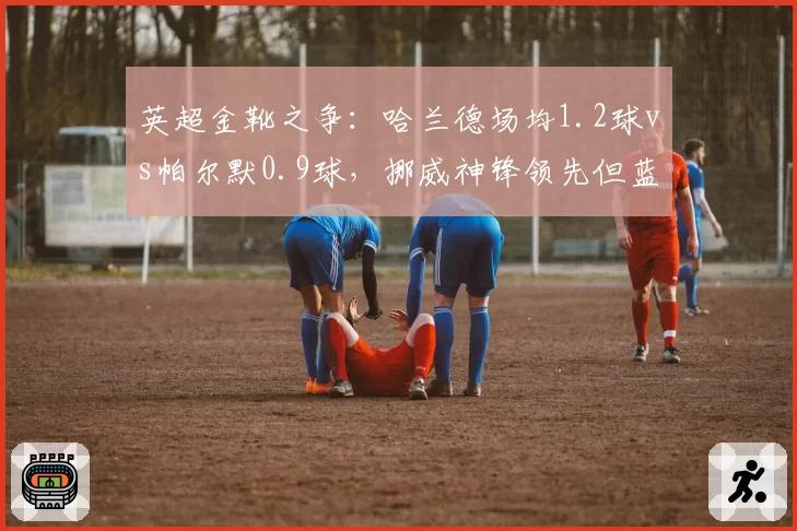 英超金靴之争:哈兰德场均1.2球vs帕尔默0.9球,挪威神锋领先但蓝军新核追赶迅速