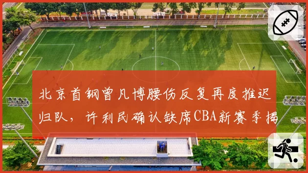 北京首钢曾凡博腰伤反复再度推迟归队,许利民确认缺席CBA新赛季揭幕战__br_