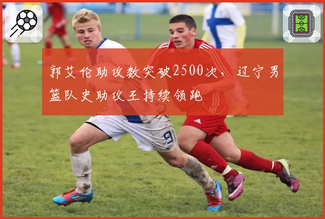 郭艾伦助攻数突破2500次,辽宁男篮队史助攻王持续领跑