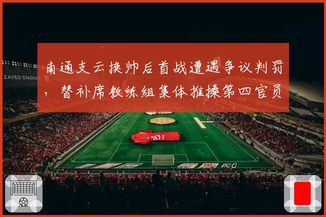 南通支云换帅后首战遭遇争议判罚，替补席教练组集体推搡第四官员
