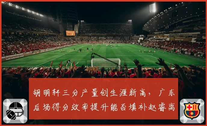 胡明轩三分产量创生涯新高,广东后场得分效率提升能否填补赵睿离队空缺?