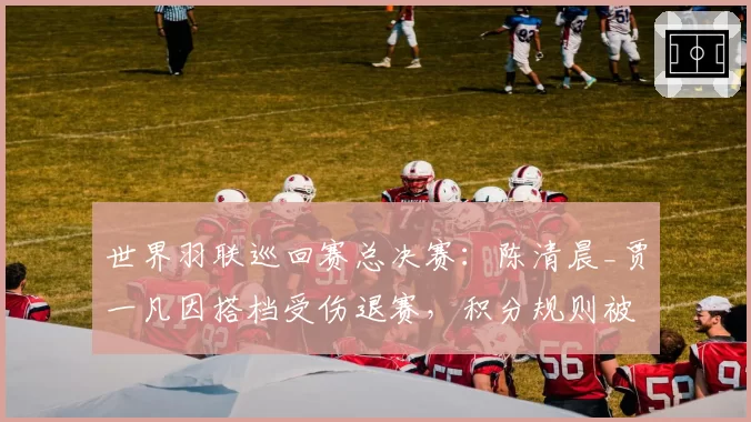世界羽联巡回赛总决赛：陈清晨_贾一凡因搭档受伤退赛，积分规则被批不合理