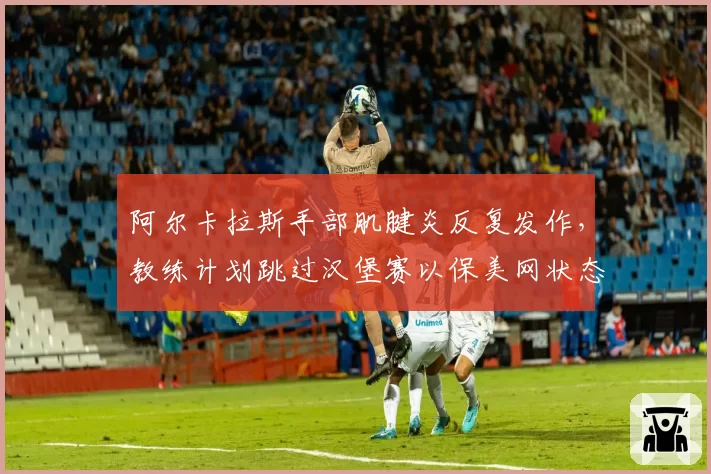 阿尔卡拉斯手部肌腱炎反复发作,教练计划跳过汉堡赛以保美网状态