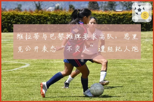 维拉蒂与巴黎摊牌要求离队,恩里克公开表态“不卖人”遭经纪人炮轰