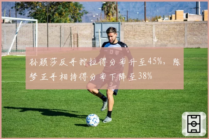 孙颖莎反手拧拉得分率升至45%,陈梦正手相持得分率下降至38%