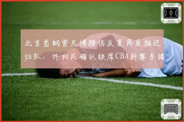 北京首钢曾凡博腰伤反复再度推迟归队,许利民确认缺席CBA新赛季揭幕战__br_