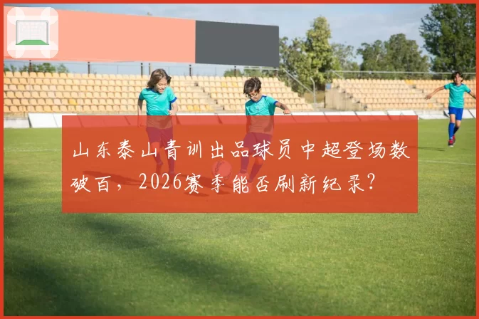 山东泰山青训出品球员中超登场数破百,2026赛季能否刷新纪录?