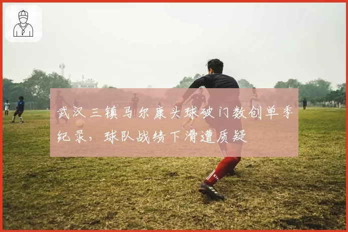 武汉三镇马尔康头球破门数创单季纪录,球队战绩下滑遭质疑