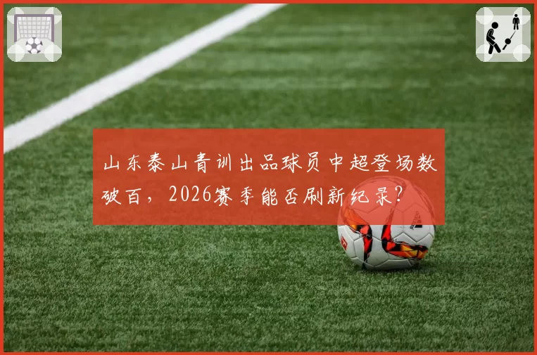 山东泰山青训出品球员中超登场数破百,2026赛季能否刷新纪录?