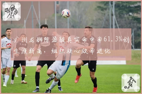 广州龙狮陈盈骏真实命中率61.3%创生涯新高,组织核心效率进化