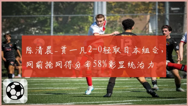 陈清晨_贾一凡2-0轻取日本组合，网前抢网得分率58%彰显统治力