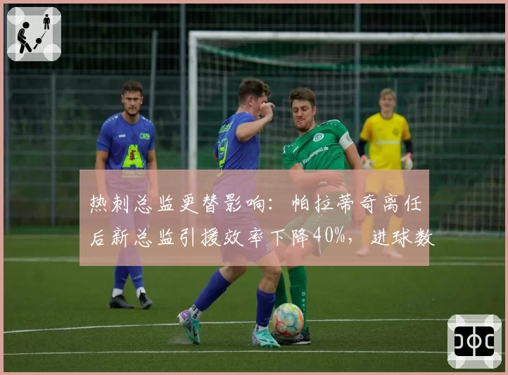 热刺总监更替影响:帕拉蒂奇离任后新总监引援效率下降40%,进球数锐减