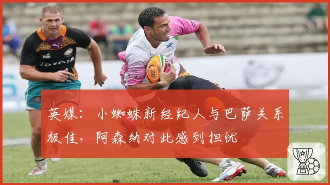 英媒：小蜘蛛新经纪人与巴萨关系极佳，阿森纳对此感到担忧