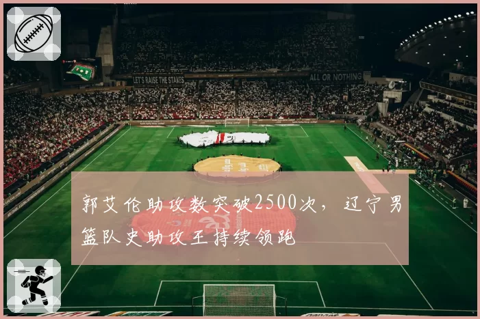 郭艾伦助攻数突破2500次,辽宁男篮队史助攻王持续领跑