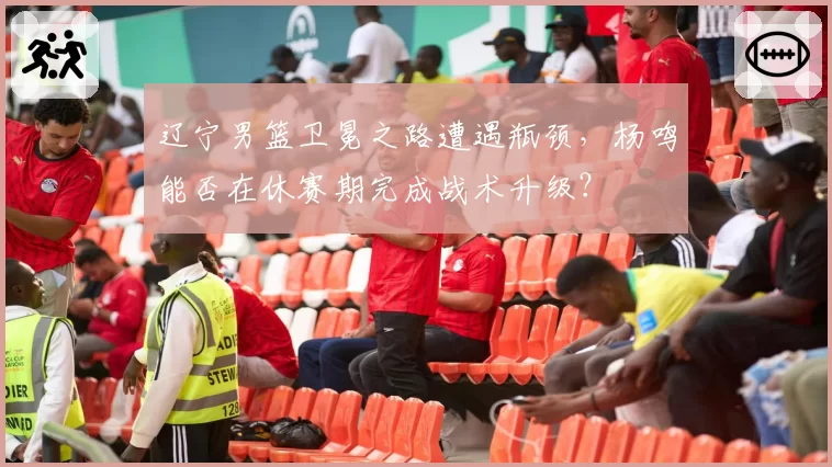 辽宁男篮卫冕之路遭遇瓶颈,杨鸣能否在休赛期完成战术升级?